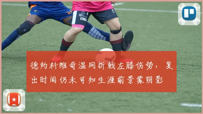 德约科维奇温网折戟左膝伤势，复出时间仍未可知生涯前景蒙阴影
