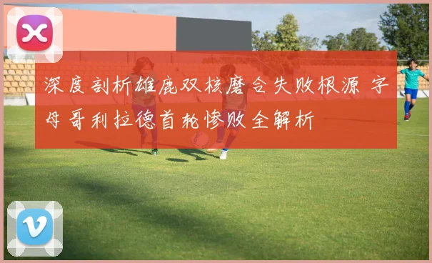 深度剖析雄鹿双核磨合失败根源 字母哥利拉德首轮惨败全解析