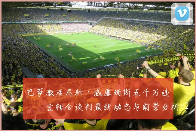 巴萨激活尼科·威廉姆斯五千万违约金转会谈判最新动态与前景分析