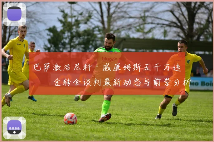 巴萨激活尼科·威廉姆斯五千万违约金转会谈判最新动态与前景分析