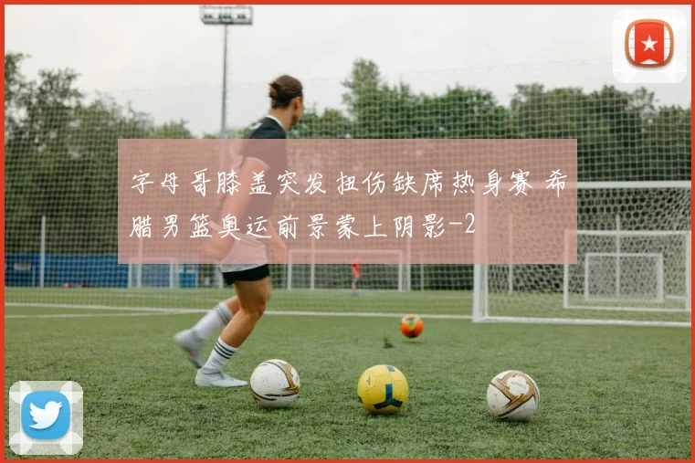 字母哥膝盖突发扭伤缺席热身赛 希腊男篮奥运前景蒙上阴影