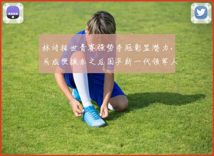 林诗栋世青赛强势夺冠彰显潜力,或成樊振东之后国乒新一代领军人