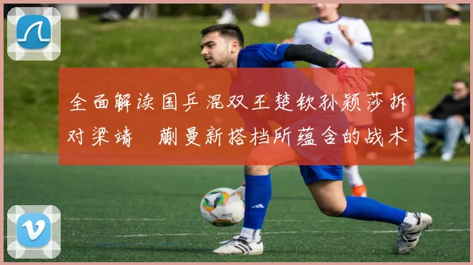 全面解读国乒混双王楚钦孙颖莎拆对梁靖崑蒯曼新搭档所蕴含的战术智慧与奥运新周期布局