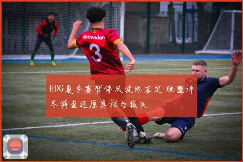 EDG夏季赛暂停风波终落定 联盟详尽调查还原真相与裁决