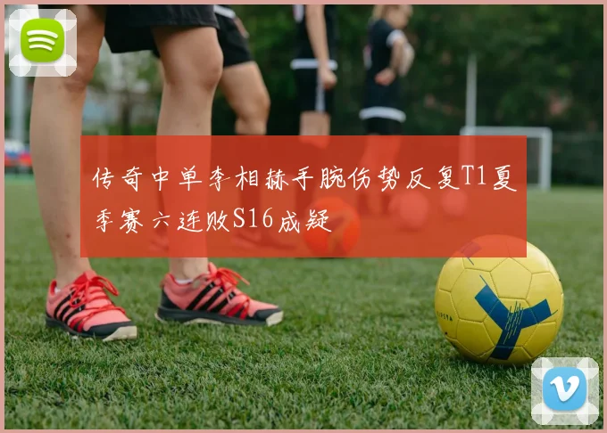 传奇中单李相赫手腕伤势反复T1夏季赛六连败S16成疑