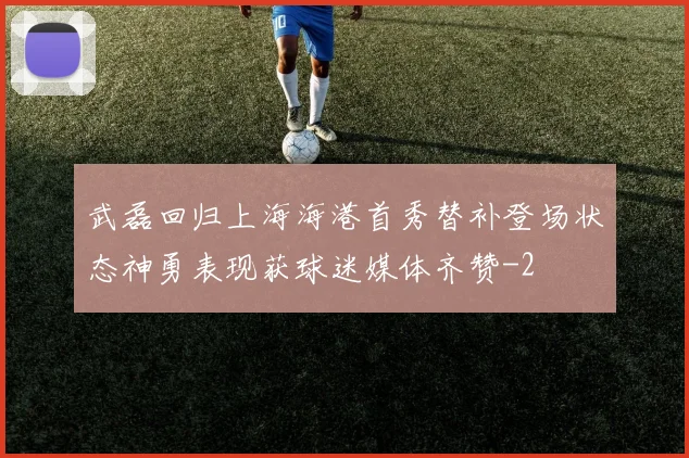武磊回归上海海港首秀替补登场状态神勇表现获球迷媒体齐赞