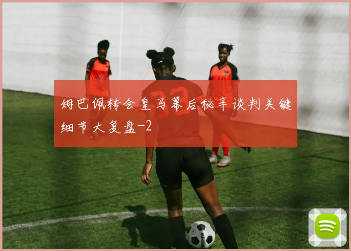 姆巴佩转会皇马幕后秘辛谈判关键细节大复盘