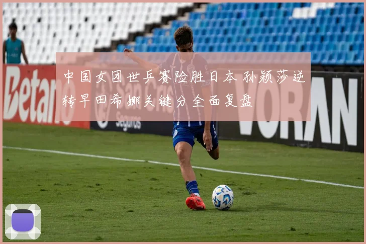 中国女团世乒赛险胜日本 孙颖莎逆转早田希娜关键分全面复盘