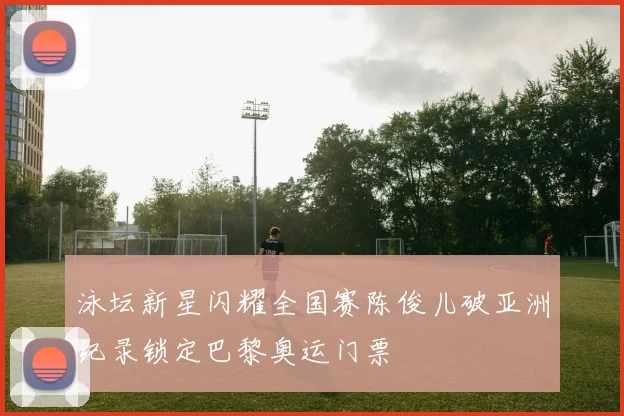 泳坛新星闪耀全国赛陈俊儿破亚洲纪录锁定巴黎奥运门票