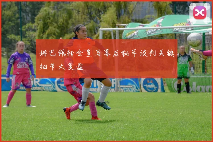 姆巴佩转会皇马幕后秘辛谈判关键细节大复盘