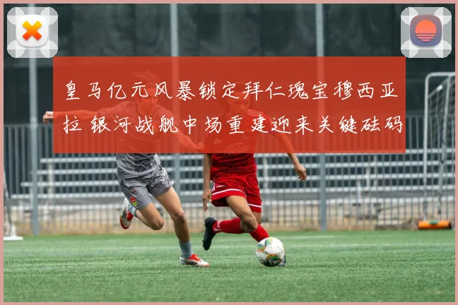 皇马亿元风暴锁定拜仁瑰宝穆西亚拉 银河战舰中场重建迎来关键砝码