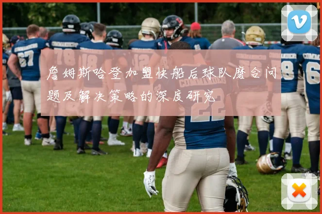 詹姆斯哈登加盟快船后球队磨合问题及解决策略的深度研究