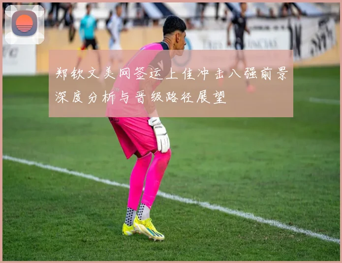 郑钦文美网签运上佳冲击八强前景深度分析与晋级路径展望
