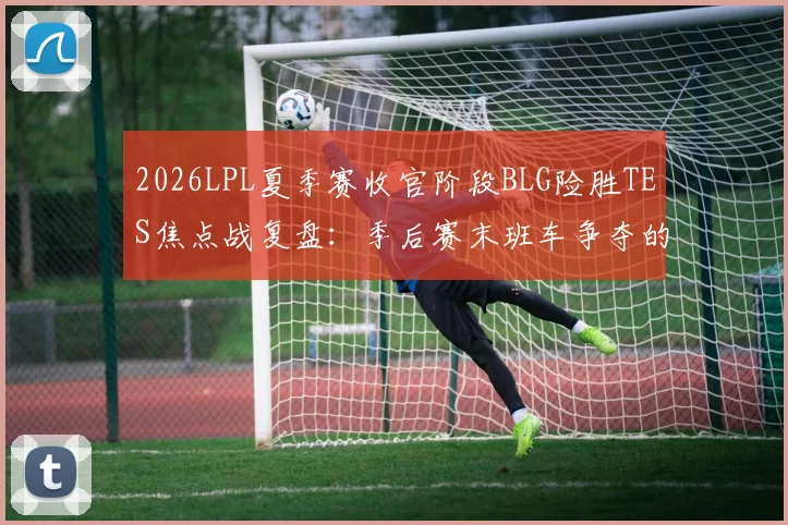 2026LPL夏季赛收官阶段BLG险胜TES焦点战复盘：季后赛末班车争夺的深度解析