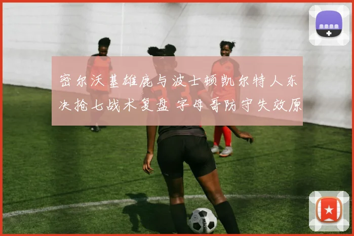 密尔沃基雄鹿与波士顿凯尔特人东决抢七战术复盘 字母哥防守失效原因深度解析