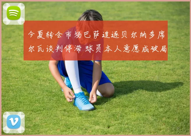 今夏转会市场巴萨追逐贝尔纳多席尔瓦谈判停滞 球员本人意愿成破局唯一钥匙
