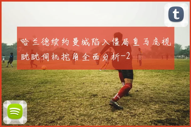 哈兰德续约曼城陷入僵局皇马虎视眈眈伺机挖角全面分析
