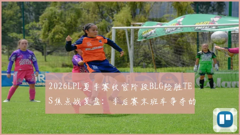 2026LPL夏季赛收官阶段BLG险胜TES焦点战复盘：季后赛末班车争夺的深度解析