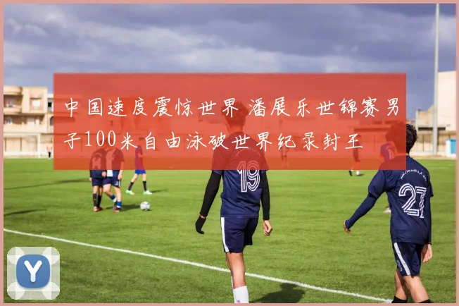 中国速度震惊世界 潘展乐世锦赛男子100米自由泳破世界纪录封王