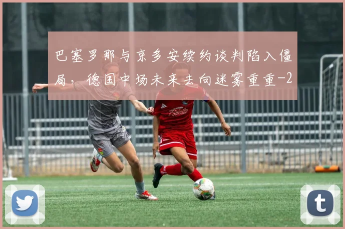 巴塞罗那与京多安续约谈判陷入僵局，德国中场未来去向迷雾重重