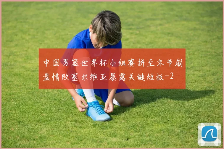中国男篮世界杯小组赛拼至末节崩盘惜败塞尔维亚暴露关键短板