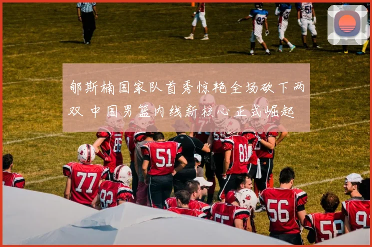 郇斯楠国家队首秀惊艳全场砍下两双 中国男篮内线新核心正式崛起