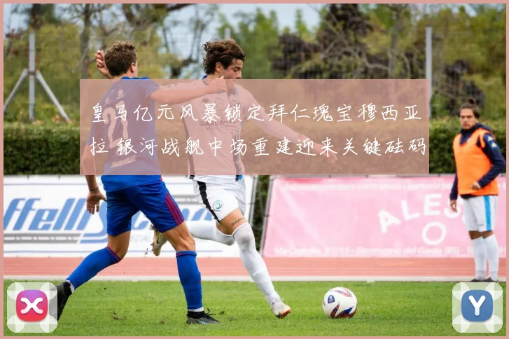 皇马亿元风暴锁定拜仁瑰宝穆西亚拉 银河战舰中场重建迎来关键砝码